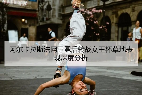阿尔卡拉斯法网卫冕后转战女王杯草地表现深度分析